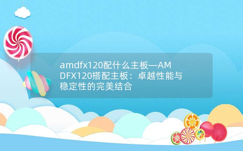 amdfx120配什么主板—AMDFX120搭配主板：卓越性能与稳定性的完美结合