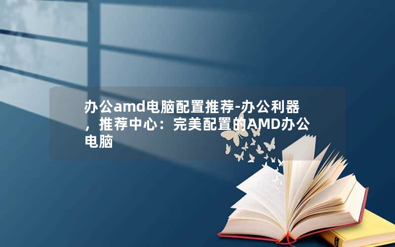 办公amd电脑配置推荐-办公利器，推荐中心：完美配置的AMD办公电脑