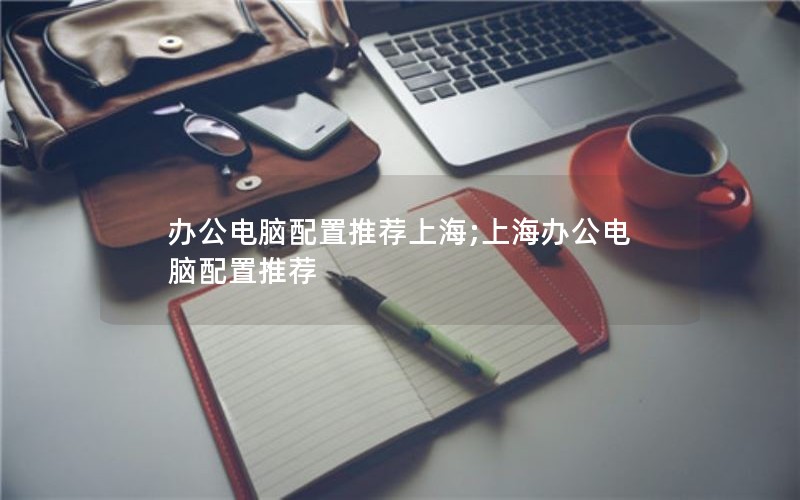 办公电脑配置推荐上海;上海办公电脑配置推荐